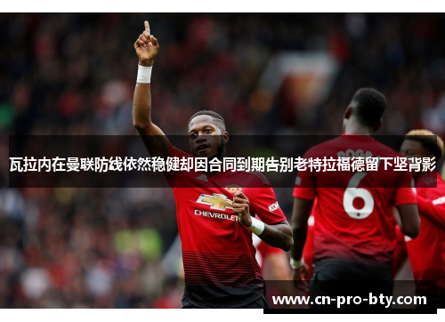 瓦拉内在曼联防线依然稳健却因合同到期告别老特拉福德留下坚背影