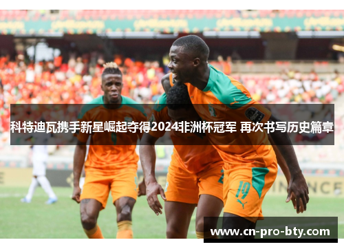科特迪瓦携手新星崛起夺得2024非洲杯冠军 再次书写历史篇章 科特迪瓦携手新星崛起夺得2024非洲杯冠军 再次书写历史篇章