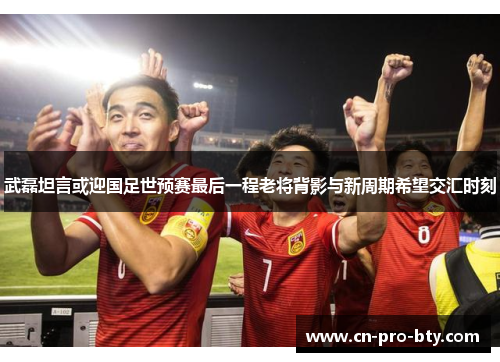 武磊坦言或迎国足世预赛最后一程老将背影与新周期希望交汇时刻 武磊坦言或迎国足世预赛最后一程老将背影与新周期希望交汇时刻