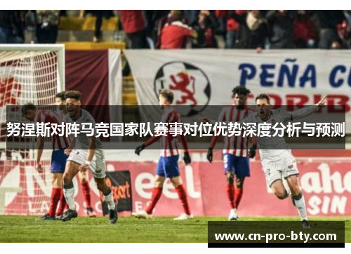 努涅斯对阵马竞国家队赛事对位优势深度分析与预测 努涅斯对阵马竞国家队赛事对位优势深度分析与预测
